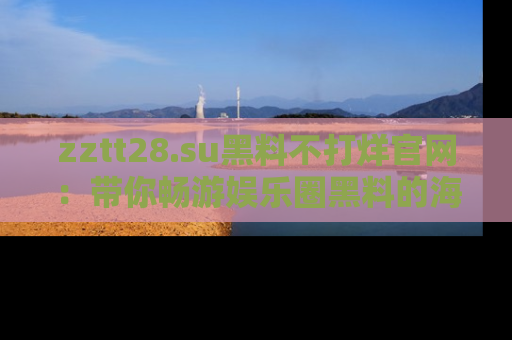 zztt28.su黑料不打烊官网:带你畅游娱乐圈黑料的海洋,掌握每一条最新消息