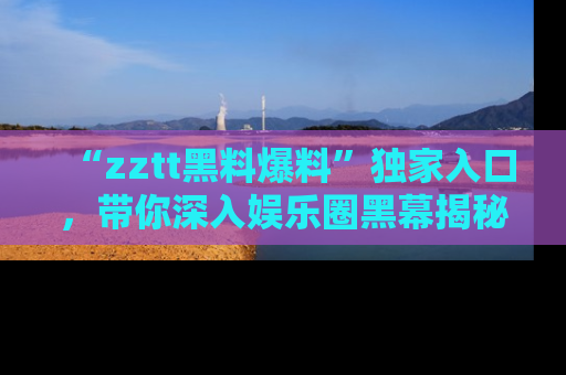 “zztt黑料爆料”独家入口，带你深入娱乐圈黑幕揭秘
