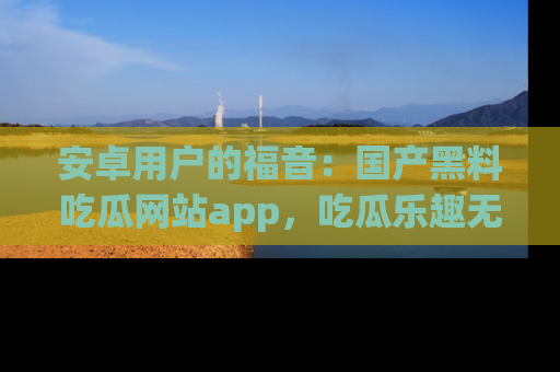 安卓用户的福音:国产黑料吃瓜网站app,吃瓜乐趣无穷尽!