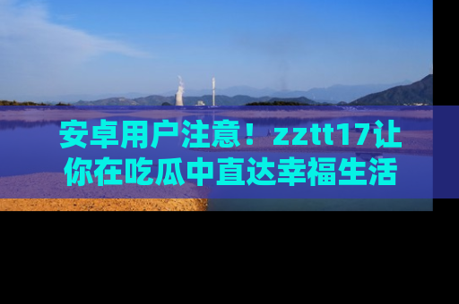 安卓用户注意!zztt17让你在吃瓜中直达幸福生活