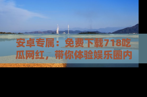 安卓专属:免费下载718吃瓜网红,带你体验娱乐圈内幕