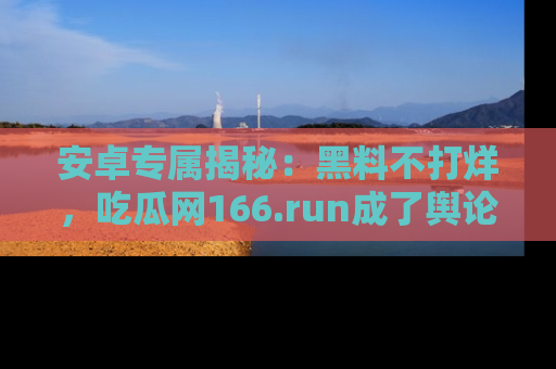 安卓专属揭秘:黑料不打烊,吃瓜网166.run成了舆论风暴的中心