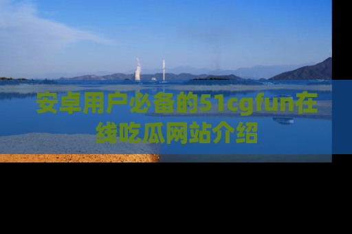 安卓用户必备的51cgfun在线吃瓜网站介绍