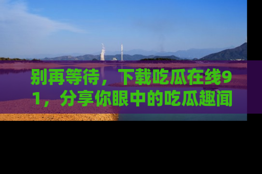别再等待，下载吃瓜在线91，分享你眼中的吃瓜趣闻吧！