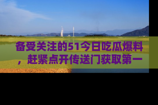 备受关注的51今日吃瓜爆料,赶紧点开传送门获取第一手消息!