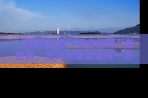 “吃瓜天堂”带你畅游八卦世界，如何收藏最值得一看的趣闻？