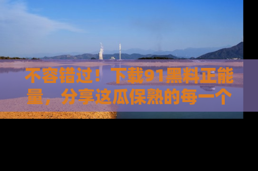 不容错过！下载91黑料正能量，分享这瓜保熟的每一个瞬间！