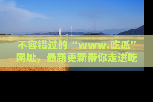 不容错过的“www.吃瓜”网址，最新更新带你走进吃瓜新时尚