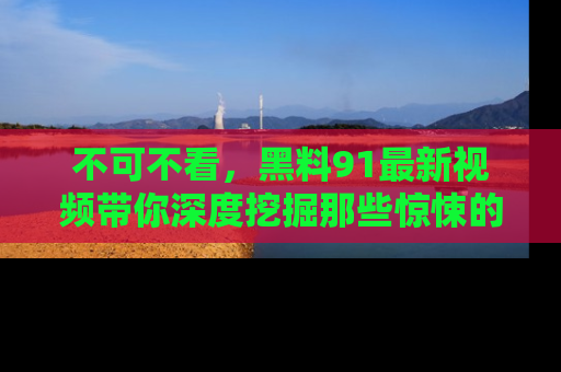 不可不看，黑料91最新视频带你深度挖掘那些惊悚的黑料内幕！