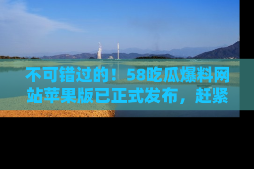 不可错过的！58吃瓜爆料网站苹果版已正式发布，赶紧体验！