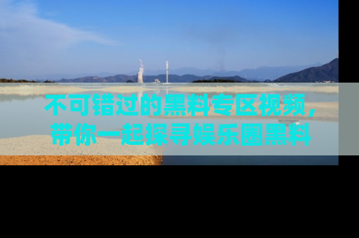 不可错过的黑料专区视频，带你一起探寻娱乐圈黑料