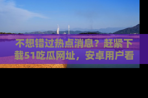 不想错过热点消息？赶紧下载51吃瓜网址，安卓用户看这边！