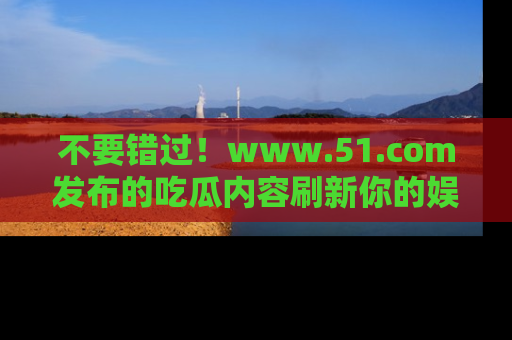 不要错过！www.51.com发布的吃瓜内容刷新你的娱乐认知