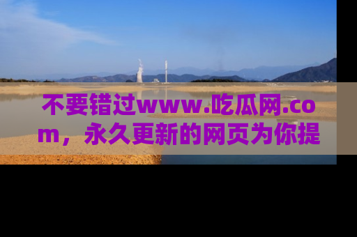 不要错过www.吃瓜网.com，永久更新的网页为你提供吃瓜盛宴！
