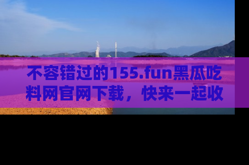 不容错过的155.fun黑瓜吃料网官网下载，快来一起收藏吃瓜新动态吧！