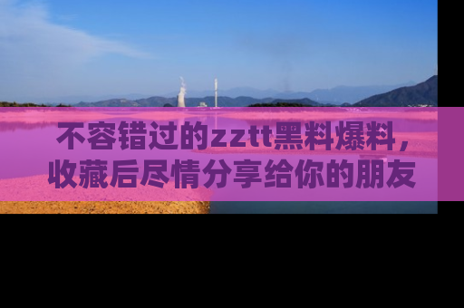 不容错过的zztt黑料爆料，收藏后尽情分享给你的朋友