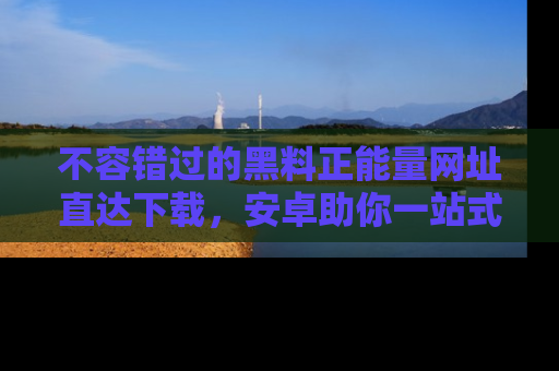 不容错过的黑料正能量网址直达下载，安卓助你一站式吃瓜体验！