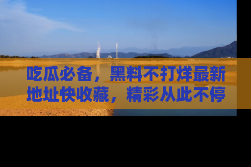 吃瓜必备，黑料不打烊最新地址快收藏，精彩从此不停！