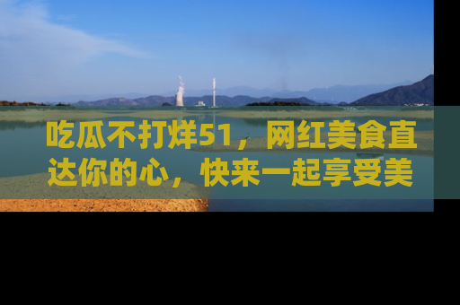吃瓜不打烊51，网红美食直达你的心，快来一起享受美好时光！