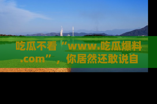 吃瓜不看“www.吃瓜爆料.com”，你居然还敢说自己是吃瓜群众？