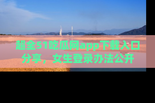 超全51吃瓜网app下载入口分享，女生登录办法公开