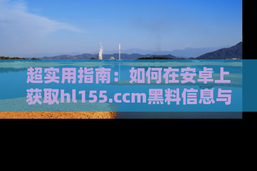 超实用指南：如何在安卓上获取hl155.ccm黑料信息与技巧