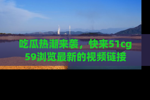 吃瓜热潮来袭，快来51cg59浏览最新的视频链接