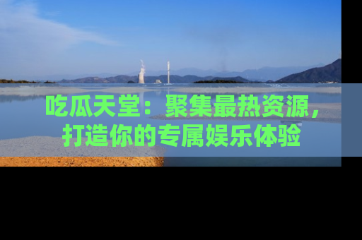 吃瓜天堂：聚集最热资源，打造你的专属娱乐体验