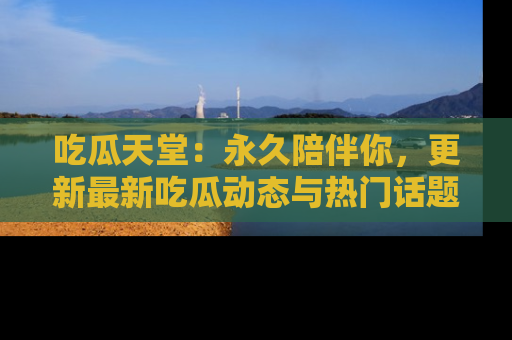 吃瓜天堂：永久陪伴你，更新最新吃瓜动态与热门话题
