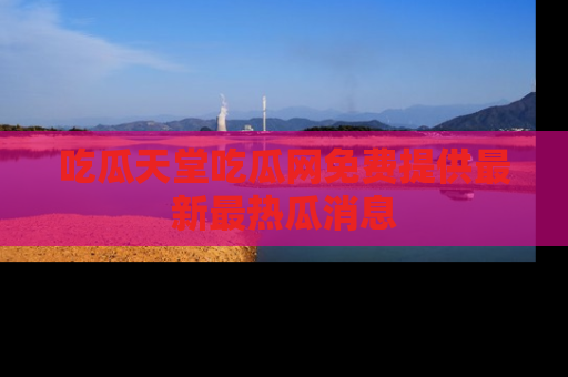 吃瓜天堂吃瓜网免费提供最新最热瓜消息