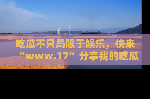 吃瓜不只局限于娱乐，快来“www.17”分享我的吃瓜技巧，成为社交圈的明星！