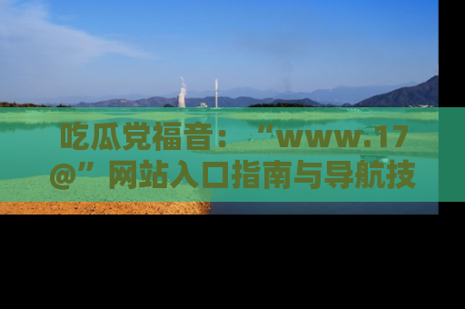 吃瓜党福音：“www.17@”网站入口指南与导航技巧全解析