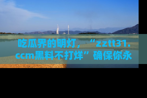 吃瓜界的明灯，“zztt31.ccm黑料不打烊”确保你永不迷路！