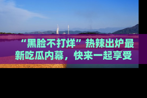 “黑脸不打烊”热辣出炉最新吃瓜内幕，快来一起享受这份乐趣吧！