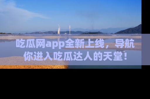吃瓜网app全新上线，导航你进入吃瓜达人的天堂！