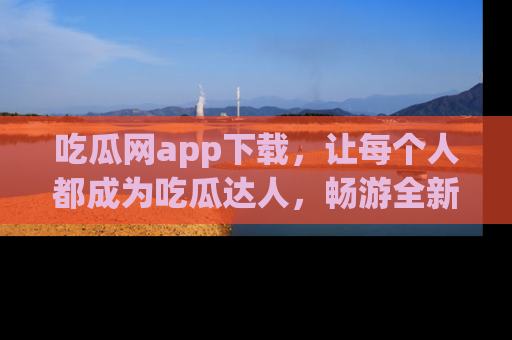 吃瓜网app下载，让每个人都成为吃瓜达人，畅游全新网页！
