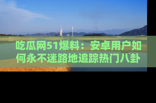 吃瓜网51爆料：安卓用户如何永不迷路地追踪热门八卦信息
