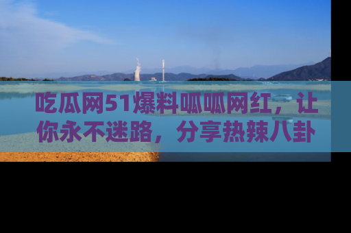 吃瓜网51爆料呱呱网红，让你永不迷路，分享热辣八卦速递！