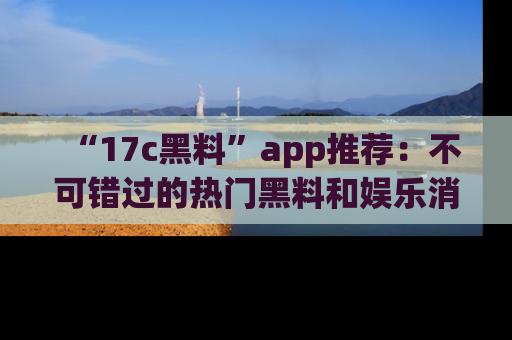 “17c黑料”app推荐：不可错过的热门黑料和娱乐消息