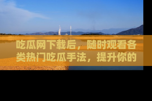 吃瓜网下载后，随时观看各类热门吃瓜手法，提升你的社交技能！