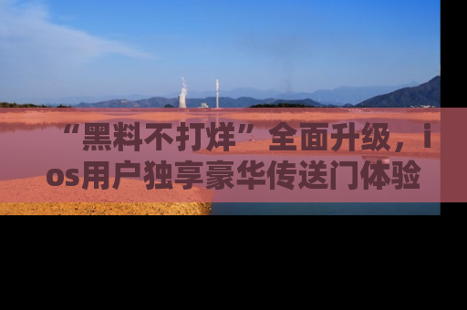 “黑料不打烊”全面升级，ios用户独享豪华传送门体验！