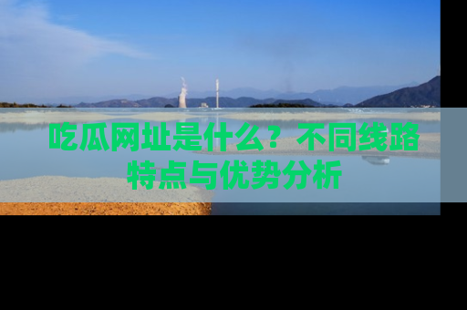 吃瓜网址是什么？不同线路特点与优势分析