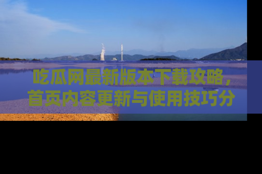吃瓜网最新版本下载攻略，首页内容更新与使用技巧分享
