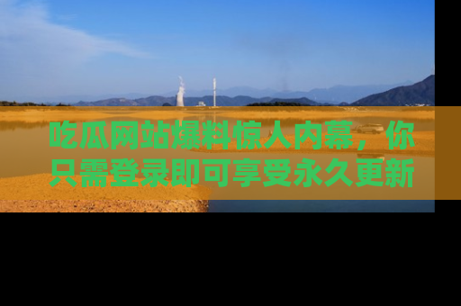 吃瓜网站爆料惊人内幕，你只需登录即可享受永久更新服务！