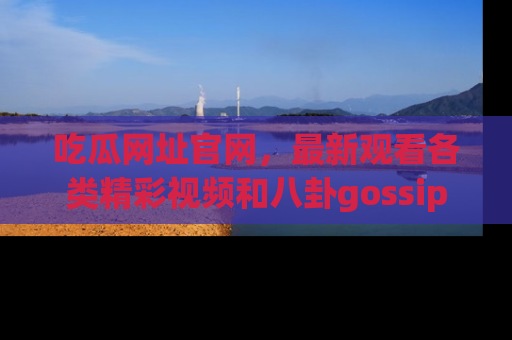 吃瓜网址官网，最新观看各类精彩视频和八卦gossip