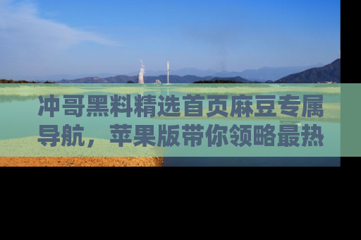 冲哥黑料精选首页麻豆专属导航，苹果版带你领略最热的黑料故事