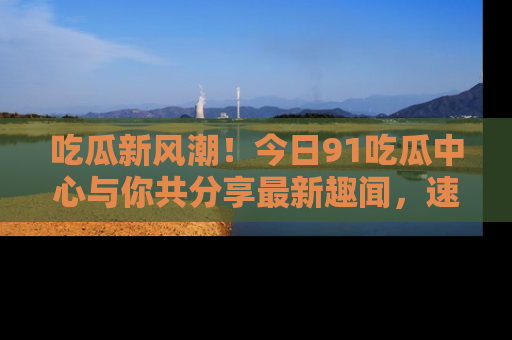 吃瓜新风潮！今日91吃瓜中心与你共分享最新趣闻，速来点击入口看看吧！
