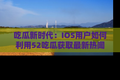 吃瓜新时代：IOS用户如何利用52吃瓜获取最新热闻