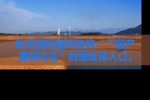 吃瓜族的狂欢盛宴：“国产黑料吃瓜”的地址和入口，让你尽情享受流行文化！