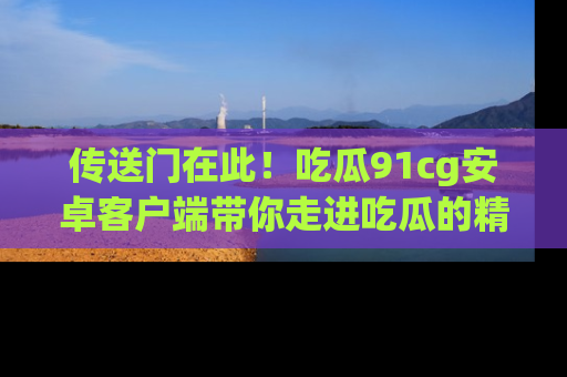 传送门在此！吃瓜91cg安卓客户端带你走进吃瓜的精彩世界